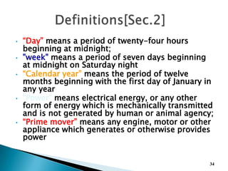 • “Day” means a period of twenty-four hours
beginning at midnight;
• "week" means a period of seven days beginning
at midnight on Saturday night
• “Calendar year” means the period of twelve
months beginning with the first day of January in
any year
• “Power” means electrical energy, or any other
form of energy which is mechanically transmitted
and is not generated by human or animal agency;
• “Prime mover” means any engine, motor or other
appliance which generates or otherwise provides
power
34
 