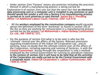  Under section 2(m) "Factory" means any premises including the precincts
thereof in which a manufacturing process is being carried on
Explanation II of section 2(m) sets out that the mere fact that an electronic
data processing unit or a computer unit is installed in any premises or part
thereof would not render a unit into a factory if no manufacturing process
is carried on in such premises or part thereof. Seelan Raj v. Presiding
officer 1st Additional Labour Court, Chennai, 2001 LLR 418
 All the workers employed by the construction company would squarely
attract the definition of the term „workman‟ as found in section 2(l) of
the Act as they are working for remuneration in a manufacturing process
carried out by the project; Lal Mohammad v. Indian Railway Construction
Co. Ltd., AIR 1999 SC 355.
 For the purpose of section 2(n) what is to be seen is who has the
„ultimate‟ control over the affairs of the factory. Relevant provisions
regarding establishment of the Indian Oil Corporation Ltd., and its
working, leave no doubt that the ultimate control over all the affairs of
the Corporation, including opening and running of factories, is with the
Central Government. Acting through the corporation is only a method
employed by the Central Government for running its petroleum industry.
In the context of section 2(n) it will have to be held that all the activities
of the Corporation are really carried on by the Central Government with
a corporate mask; Indian Oil Corporation v. Labour Commissioner, AIR
1998 SC 2456.
37
 