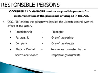RESPONSIBLE PERSONS
OCCUPIER AND MANAGER are the responsible persons for
implementation of the provisions envisaged in the Act.
• OCCUPIER means the person who has got the ultimate control over the
affairs of the factory.
• Proprietorship - Proprietor
• Partnership - One of the partner
• Company - One of the director
• State or Central - Persons so nominated by the
Government owned respective governments.
38
 