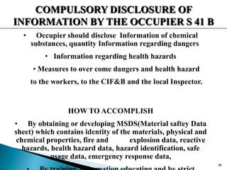 COMPULSORY DISCLOSURE OF
INFORMATION BY THE OCCUPIER S 41 B
• Occupier should disclose Information of chemical
substances, quantity Information regarding dangers
• Information regarding health hazards
• Measures to over come dangers and health hazard
to the workers, to the CIF&B and the local Inspector.
HOW TO ACCOMPLISH
• By obtaining or developing MSDS(Material saftey Data
sheet) which contains identity of the materials, physical and
chemical properties, fire and explosion data, reactive
hazards, health hazard data, hazard identification, safe
usage data, emergency response data,
48
 