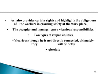 • Act also provides certain rights and highlights the obligations
of the workers in ensuring safety at the work place.
• The occupier and manager carry vicarious responsibilities.
• Two types of responsibilities
• Vicarious (though he is not directly connected, ultimately
they will be held)
• Absolute
49
 