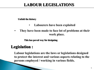 LABOUR LEGISLATIONS
Unfold the history
• Labourers have been exploited
• They have been made to face lot of problems at their
work place.
This has paved way for designing
Legislation :
Labour legislations are the laws or legislations designed
to protect the interest and various aspects relating to the
persons employed / working in various fields.
5
 