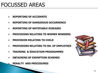FOCUSSED AREAS
• REPORTING OF ACCIDENTS
• REPORTING OF DANGEROUS OCCURRENCE
• REPORTING OF NOTIFIABLE DISEASES
• PROVISIONS RELATING TO WOMEN WORKERS
• PROVISION RELATING TO CHILD
• PROVISIONS RELATING TO NO. OF EMPLOYEES
• TRAINING & EDUCATION PROGRAMMES
• OBTAINING OF EXEMPTION SCHEMES
• PENALTY AND PROCEDURES
58
 