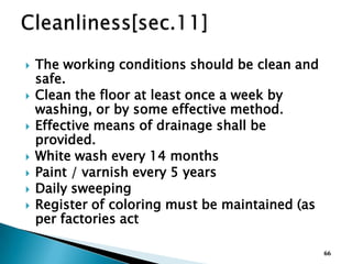  The working conditions should be clean and
safe.
 Clean the floor at least once a week by
washing, or by some effective method.
 Effective means of drainage shall be
provided.
 White wash every 14 months
 Paint / varnish every 5 years
 Daily sweeping
 Register of coloring must be maintained (as
per factories act
66
 