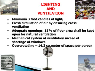 LIGHTING
AND
VENTILATION
• Minimum 3 foot candles of light,
• Fresh circulation of air by ensuring cross
ventilation
• Adequate openings, 15% of floor area shall be kept
open for natural ventilation
• Mechanical system of ventilation incase of
shortage of windows
• Overcrowding – 14.2 cu.meter of space per person
71
 