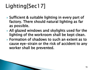  Sufficient & suitable lighting in every part of
factory. There should natural lighting as far
as possible.
 All glazed windows and skylights used for the
lighting of the workroom shall be kept clean.
 Formation of shadows to such an extent as to
cause eye-strain or the risk of accident to any
worker shall be prevented.
75
 