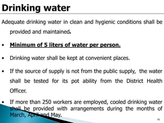 Drinking water
Adequate drinking water in clean and hygienic conditions shall be
provided and maintained.
• Minimum of 5 liters of water per person.
• Drinking water shall be kept at convenient places.
• If the source of supply is not from the public supply, the water
shall be tested for its pot ability from the District Health
Officer.
• If more than 250 workers are employed, cooled drinking water
shall be provided with arrangements during the months of
March, April and May.
81
 