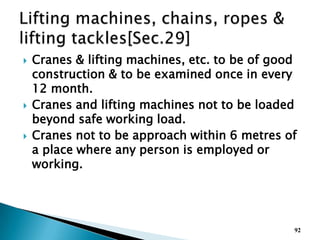  Cranes & lifting machines, etc. to be of good
construction & to be examined once in every
12 month.
 Cranes and lifting machines not to be loaded
beyond safe working load.
 Cranes not to be approach within 6 metres of
a place where any person is employed or
working.
92
 