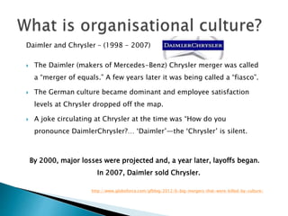Daimler and Chrysler – (1998 - 2007)
 The Daimler (makers of Mercedes-Benz) Chrysler merger was called
a “merger of equals.” A few years later it was being called a “fiasco”.
 The German culture became dominant and employee satisfaction
levels at Chrysler dropped off the map.
 A joke circulating at Chrysler at the time was “How do you
pronounce DaimlerChrysler?… ‘Daimler’—the ‘Chrysler’ is silent.
By 2000, major losses were projected and, a year later, layoffs began.
In 2007, Daimler sold Chrysler.
http://www.globoforce.com/gfblog/2012/6-big-mergers-that-were-killed-by-culture/
 