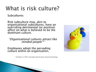 Subcultures
Risk subculture may, akin to
organisational subcultures, have an
overriding detrimental (or positive)
affect on what is believed to be the
dominant culture.
“Organisational cultures attract like
minded people”*
Employees adopt the pervading
culture within an organisation.
* Schneider, B. (1987), The people make the place. Personnel Psychology.
 