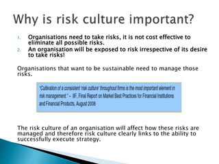 1. Organisations need to take risks, it is not cost effective to
eliminate all possible risks.
2. An organisation will be exposed to risk irrespective of its desire
to take risks!
Organisations that want to be sustainable need to manage those
risks.
The risk culture of an organisation will affect how these risks are
managed and therefore risk culture clearly links to the ability to
successfully execute strategy.
 