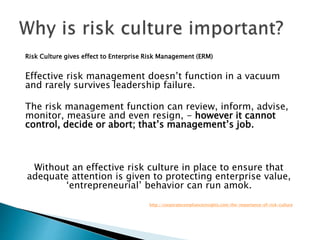 Risk Culture gives effect to Enterprise Risk Management (ERM)
Effective risk management doesn’t function in a vacuum
and rarely survives leadership failure.
The risk management function can review, inform, advise,
monitor, measure and even resign, - however it cannot
control, decide or abort; that’s management’s job.
Without an effective risk culture in place to ensure that
adequate attention is given to protecting enterprise value,
‘entrepreneurial’ behavior can run amok.
http://corporatecomplianceinsights.com/the-importance-of-risk-culture
 
