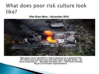 Pike River Mine – November 2010
“Managers never identified a major explosion as a potential risk.
The worst case scenario was one they never thought about – let
alone prepared for” Nicholas Davidson QC – Pike River families
Royal Commission representative.
 