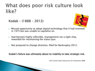 Kodak – (1888 – 2012)
 Missed opportunity to adopt digital technology that it had invented
in 1975 but was unable to capitalise on.
 Had become highly inflexible, management ran a tight ship,
rewarded for maintaining the status quo.
 Not prepared to change direction, filed for Bankruptcy 2012.
Kodak’s failure was ultimately about its inability to take strategic risk.
(2012) Risk Culture Resources for Practioners (IRM)
 