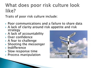 Traits of poor risk culture include:
 Poor communications and a failure to share data
 A lack of clarity around risk appetite and risk
strategy
 A lack of accountability
 Over confidence
 A fear to challenge
 Shooting the messenger
 Indifference
 Slow response time
 Process manipulation
 
