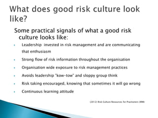 Some practical signals of what a good risk
culture looks like:
 Leadership invested in risk management and are communicating
that enthusiasm
 Strong flow of risk information throughout the organisation
 Organisation wide exposure to risk management practices
 Avoids leadership ”kow-tow” and sloppy group think
 Risk taking encouraged, knowing that sometimes it will go wrong
 Continuous learning attitude
(2012) Risk Culture Resources for Practioners (IRM)
 