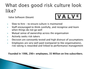 Valve Software (Steam)
 Slow to hire – to ensure culture is maintained
 Staff encouraged to think carefully, and recognise and learn
when things do not go well
 Mutual sense of ownership across the organisation
 Actively seeks risk takers
 Decision are constantly tested and high distrust of assumptions
 Employees are very well paid (compared to like organisations),
risk taking is rewarded and linked to performance management
Founded in 1996, 290+ employees, 35 Million on line subscribers.
 