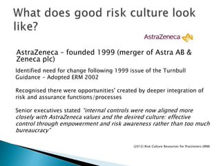 AstraZeneca – founded 1999 (merger of Astra AB &
Zeneca plc)
Identified need for change following 1999 issue of the Turnbull
Guidance - Adopted ERM 2002
Recognised there were opportunities' created by deeper integration of
risk and assurance functions/processes
Senior executives stated “internal controls were now aligned more
closely with AstraZeneca values and the desired culture: effective
control through empowerment and risk awareness rather than too much
bureaucracy”
(2012) Risk Culture Resources for Practioners (IRM)
 