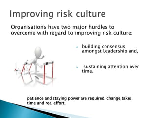 Organisations have two major hurdles to
overcome with regard to improving risk culture:
 building consensus
amongst Leadership and,
 sustaining attention over
time.
patience and staying power are required; change takes
time and real effort.
 