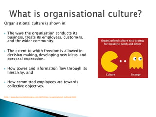 Organisational culture is shown in:
 The ways the organisation conducts its
business, treats its employees, customers,
and the wider community.
 The extent to which freedom is allowed in
decision making, developing new ideas, and
personal expression.
 How power and information flow through its
hierarchy, and
 How committed employees are towards
collective objectives.
http://www.businessdictionary.com/definition/organizational-culture.html
 