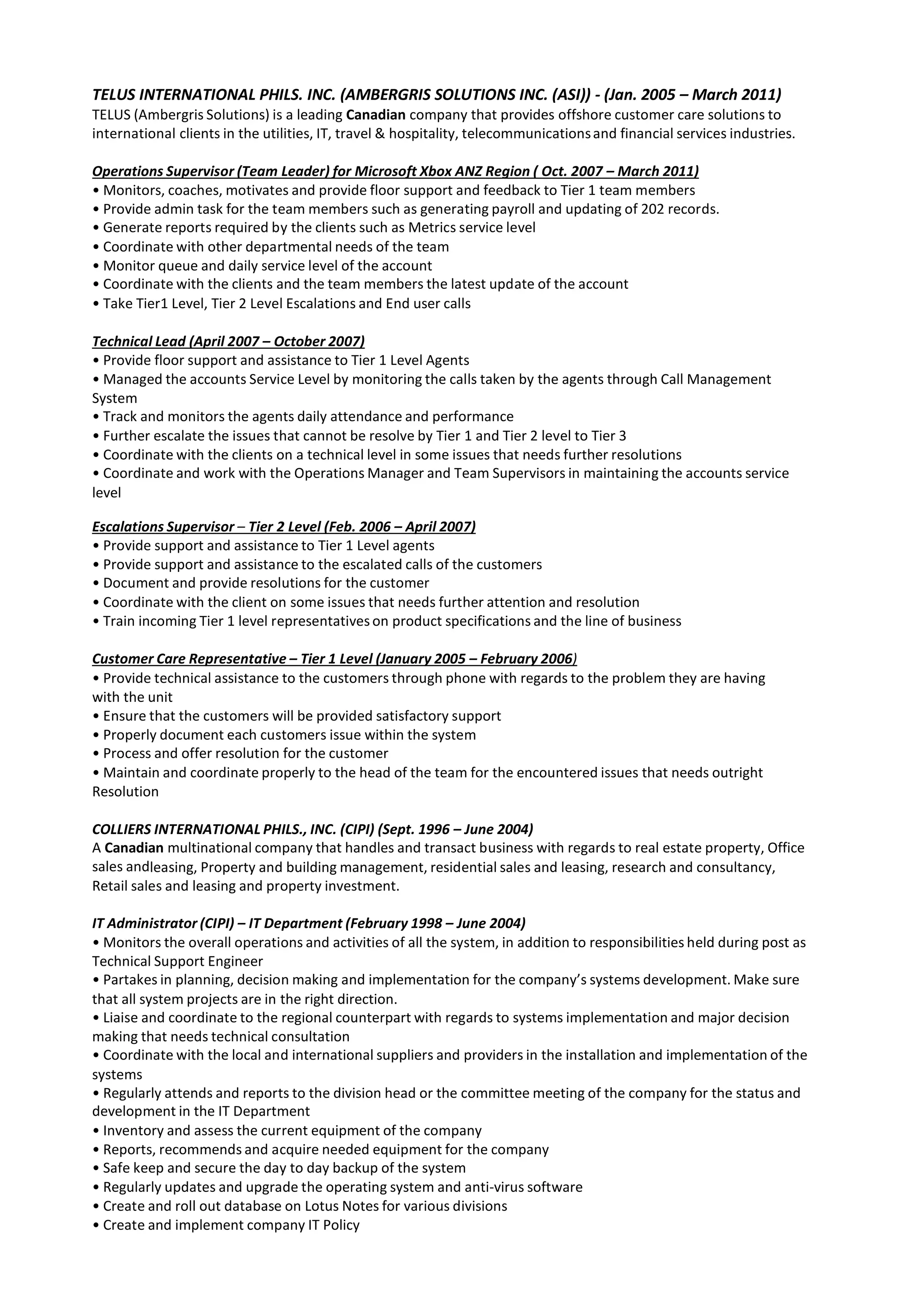 TELUS INTERNATIONAL PHILS. INC. (AMBERGRIS SOLUTIONS INC. (ASI)) - (Jan. 2005 – March 2011)
TELUS (Ambergris Solutions) is a leading Canadian company that provides offshore customer care solutions to
international clients in the utilities, IT, travel & hospitality, telecommunicationsand financial services industries.
Operations Supervisor (Team Leader) for Microsoft Xbox ANZ Region ( Oct. 2007 – March 2011)
• Monitors, coaches, motivates and provide floor support and feedback to Tier 1 team members
• Provide admin task for the team members such as generating payroll and updating of 202 records.
• Generate reports required by the clients such as Metrics service level
• Coordinate with other departmental needs of the team
• Monitor queue and daily service level of the account
• Coordinate with the clients and the team members the latest update of the account
• Take Tier1 Level, Tier 2 Level Escalations and End user calls
Technical Lead (April 2007 – October 2007)
• Provide floor support and assistance to Tier 1 Level Agents
• Managed the accounts Service Level by monitoring the calls taken by the agents through Call Management
System
• Track and monitors the agents daily attendance and performance
• Further escalate the issues that cannot be resolve by Tier 1 and Tier 2 level to Tier 3
• Coordinate with the clients on a technical level in some issues that needs further resolutions
• Coordinate and work with the Operations Manager and Team Supervisors in maintaining the accounts service
level
Escalations Supervisor – Tier 2 Level (Feb. 2006 – April 2007)
• Provide support and assistance to Tier 1 Level agents
• Provide support and assistance to the escalated calls of the customers
• Document and provide resolutions for the customer
• Coordinate with the client on some issues that needs further attention and resolution
• Train incoming Tier 1 level representatives on product specifications and the line of business
Customer Care Representative – Tier 1 Level (January 2005 – February 2006)
• Provide technical assistance to the customers through phone with regards to the problem they are having
with the unit
• Ensure that the customers will be provided satisfactory support
• Properly document each customers issue within the system
• Process and offer resolution for the customer
• Maintain and coordinate properly to the head of the team for the encountered issues that needs outright
Resolution
COLLIERS INTERNATIONAL PHILS., INC. (CIPI) (Sept. 1996 – June 2004)
A Canadian multinational company that handles and transact business with regards to real estate property, Office
sales andleasing, Property and building management, residential sales and leasing, research and consultancy,
Retail sales and leasing and property investment.
IT Administrator (CIPI) – IT Department (February 1998 – June 2004)
• Monitors the overall operations and activities of all the system, in addition to responsibilities held during post as
Technical Support Engineer
• Partakes in planning, decision making and implementation for the company’s systems development. Make sure
that all system projects are in the right direction.
• Liaise and coordinate to the regional counterpart with regards to systems implementation and major decision
making that needs technical consultation
• Coordinate with the local and international suppliers and providers in the installation and implementation of the
systems
• Regularly attends and reports to the division head or the committee meeting of the company for the status and
development in the IT Department
• Inventory and assess the current equipment of the company
• Reports, recommends and acquire needed equipment for the company
• Safe keep and secure the day to day backup of the system
• Regularly updates and upgrade the operating system and anti-virus software
• Create and roll out database on Lotus Notes for various divisions
• Create and implement company IT Policy
 