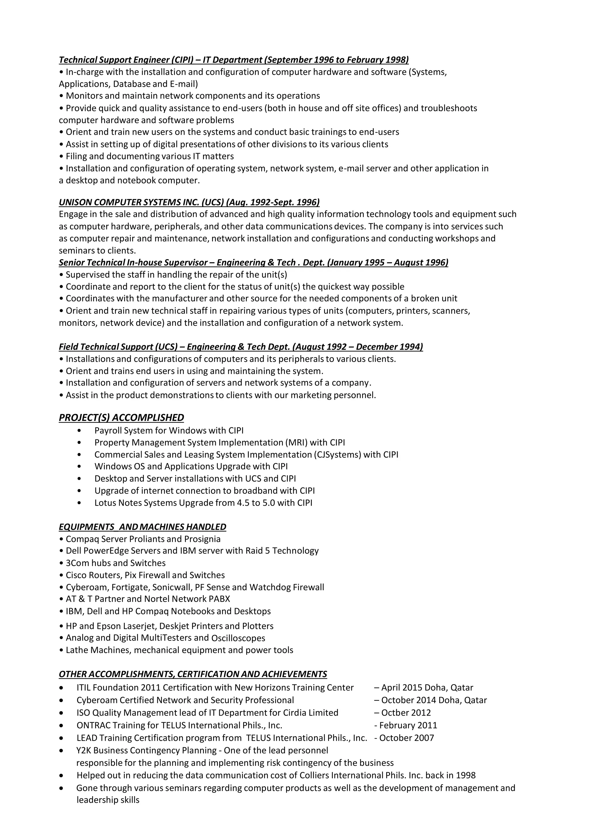 Technical Support Engineer (CIPI) – IT Department (September 1996 to February 1998)
• In-charge with the installation and configuration of computer hardware and software (Systems,
Applications, Database and E-mail)
• Monitors and maintain network components and its operations
• Provide quick and quality assistance to end-users (both in house and off site offices) and troubleshoots
computer hardware and software problems
• Orient and train new users on the systems and conduct basic trainings to end-users
• Assist in setting up of digital presentations of other divisions to its various clients
• Filing and documenting various IT matters
• Installation and configuration of operating system, network system, e-mail server and other application in
a desktop and notebook computer.
UNISON COMPUTER SYSTEMS INC. (UCS) (Aug. 1992-Sept. 1996)
Engage in the sale and distribution of advanced and high quality information technology tools and equipment such
as computer hardware, peripherals, and other data communications devices. The company is into services such
as computer repair and maintenance, network installation and configurations and conducting workshops and
seminars to clients.
Senior Technical In-house Supervisor – Engineering & Tech . Dept. (January 1995 – August 1996)
• Supervised the staff in handling the repair of the unit(s)
• Coordinate and report to the client for the status of unit(s) the quickest way possible
• Coordinates with the manufacturer and other source for the needed components of a broken unit
• Orient and train new technical staff in repairing various types of units (computers, printers, scanners,
monitors, network device) and the installation and configuration of a network system.
Field Technical Support (UCS) – Engineering & Tech Dept. (August 1992 – December 1994)
• Installations and configurations of computers and its peripherals to various clients.
• Orient and trains end users in using and maintaining the system.
• Installation and configuration of servers and network systems of a company.
• Assist in the product demonstrations to clients with our marketing personnel.
PROJECT(S) ACCOMPLISHED
• Payroll System for Windows with CIPI
• Property Management System Implementation (MRI) with CIPI
• Commercial Sales and Leasing System Implementation (CJSystems) with CIPI
• Windows OS and Applications Upgrade with CIPI
• Desktop and Server installations with UCS and CIPI
• Upgrade of internet connection to broadband with CIPI
• Lotus Notes Systems Upgrade from 4.5 to 5.0 with CIPI
EQUIPMENTS_ANDMACHINES HANDLED
• Compaq Server Proliants and Prosignia
• Dell PowerEdge Servers and IBM server with Raid 5 Technology
• 3Com hubs and Switches
• Cisco Routers, Pix Firewall and Switches
• Cyberoam, Fortigate, Sonicwall, PF Sense and Watchdog Firewall
• AT & T Partner and Nortel Network PABX
• IBM, Dell and HP Compaq Notebooks and Desktops
• HP and Epson Laserjet, Deskjet Printers and Plotters
• Analog and Digital MultiTesters and Oscilloscopes
• Lathe Machines, mechanical equipment and power tools
OTHER ACCOMPLISHMENTS, CERTIFICATION AND ACHIEVEMENTS
 ITIL Foundation 2011 Certification with New Horizons Training Center – April 2015 Doha, Qatar
 Cyberoam Certified Network and Security Professional – October 2014 Doha, Qatar
 ISO Quality Management lead of IT Department for Cirdia Limited – Octber 2012
 ONTRAC Training for TELUS International Phils., Inc. - February 2011
 LEAD Training Certification program from TELUS International Phils., Inc. - October 2007
 Y2K Business Contingency Planning - One of the lead personnel
responsible for the planning and implementing risk contingency of the business
 Helped out in reducing the data communication cost of Colliers International Phils. Inc. back in 1998
 Gone through various seminars regarding computer products as well as the development of management and
leadership skills
 