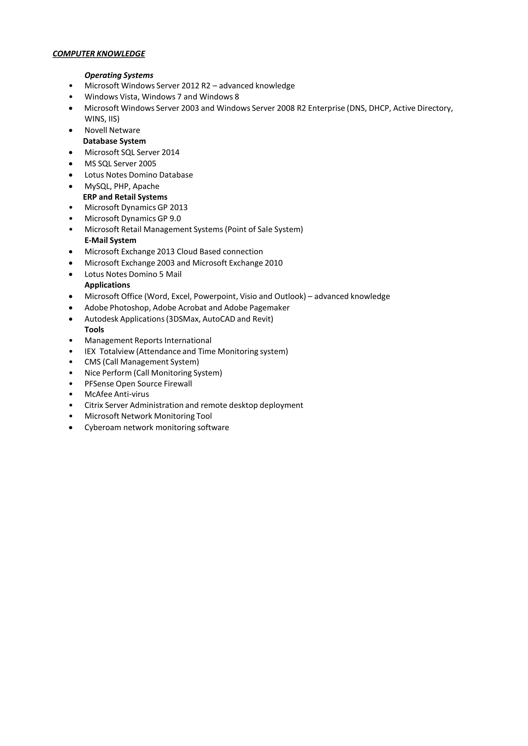 COMPUTER KNOWLEDGE
Operating Systems
• Microsoft Windows Server 2012 R2 – advanced knowledge
• Windows Vista, Windows 7 and Windows 8
 Microsoft Windows Server 2003 and Windows Server 2008 R2 Enterprise (DNS, DHCP, Active Directory,
WINS, IIS)
 Novell Netware
Database System
 Microsoft SQL Server 2014
 MS SQL Server 2005
 Lotus Notes Domino Database
 MySQL, PHP, Apache
ERP and Retail Systems
• Microsoft Dynamics GP 2013
• Microsoft Dynamics GP 9.0
• Microsoft Retail Management Systems (Point of Sale System)
E-Mail System
 Microsoft Exchange 2013 Cloud Based connection
 Microsoft Exchange 2003 and Microsoft Exchange 2010
 Lotus Notes Domino 5 Mail
Applications
 Microsoft Office (Word, Excel, Powerpoint, Visio and Outlook) – advanced knowledge
 Adobe Photoshop, Adobe Acrobat and Adobe Pagemaker
 Autodesk Applications (3DSMax, AutoCAD and Revit)
Tools
• Management Reports International
• IEX Totalview (Attendance and Time Monitoring system)
• CMS (Call Management System)
• Nice Perform (Call Monitoring System)
• PFSense Open Source Firewall
• McAfee Anti-virus
• Citrix Server Administration and remote desktop deployment
• Microsoft Network Monitoring Tool
 Cyberoam network monitoring software
 
