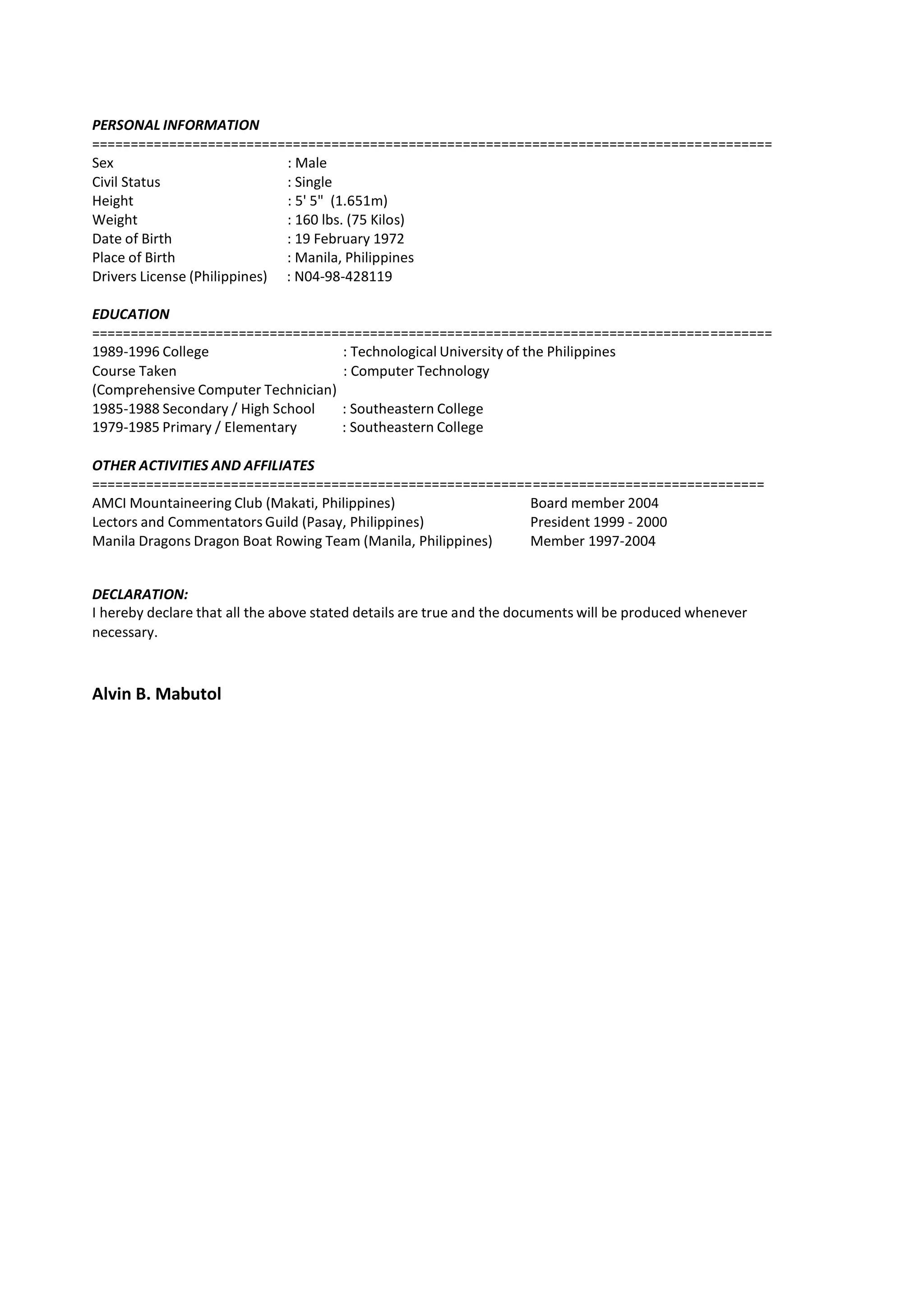 PERSONAL INFORMATION
========================================================================================
Sex : Male
Civil Status : Single
Height : 5' 5" (1.651m)
Weight : 160 lbs. (75 Kilos)
Date of Birth : 19 February 1972
Place of Birth : Manila, Philippines
Drivers License (Philippines) : N04-98-428119
EDUCATION
========================================================================================
1989-1996 College : Technological University of the Philippines
Course Taken : Computer Technology
(Comprehensive Computer Technician)
1985-1988 Secondary / High School : Southeastern College
1979-1985 Primary / Elementary : Southeastern College
OTHER ACTIVITIES AND AFFILIATES
=======================================================================================
AMCI Mountaineering Club (Makati, Philippines) Board member 2004
Lectors and Commentators Guild (Pasay, Philippines) President 1999 - 2000
Manila Dragons Dragon Boat Rowing Team (Manila, Philippines) Member 1997-2004
DECLARATION:
I hereby declare that all the above stated details are true and the documents will be produced whenever
necessary.
Alvin B. Mabutol
 