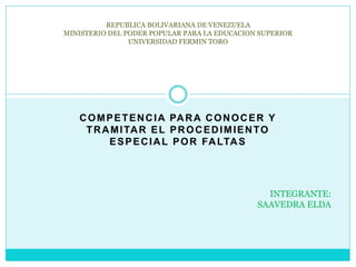 COMPETENCIA PARA CONOCER Y
TRAMITAR EL PROCEDIMIENTO
ESPECIAL POR FALTAS
REPUBLICA BOLIVARIANA DE VENEZUELA
MINISTERIO DEL PODER POPULAR PARA LA EDUCACION SUPERIOR
UNIVERSIDAD FERMIN TORO
INTEGRANTE:
SAAVEDRA ELDA
 
