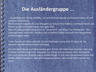 Die Ausländergruppe ...
… ist gebildet von Marta und Alba. Sie sind dreiundzwanzig und fünfzehn Jahre alt und
wohnen in Barcelona.
Marta studiert Ingenieurin und Alba geht zur Schule. Ihre Hobbys sind Musik hören und
Klavier spielen und beide hören auch gern Pop.
Martas Lieblingsfernsehprogramm ist “Homeland“ und Albas “Los Protegidos“. Ihre
Lieblingsfarben sind Grün und Blau und schließlich wollen Sie noch nach Neuseeland
und Norwegen reisen.

Unser Partner sind Àlex und Joel. Sie sind Zwillinge und sie sind 15 Jahre alt. Sie
kommen aus Barcelona und sie sind ledig.
Joel hört gern Musik und beide spielen gern Tennis. Sie haben kein Haustier. Joel mag
Dubstep und Àlex mag Punk. Sie gehen zur Schule und sie können nicht Autofahren.
Joel mag Computer, deshalb mag er Grafik-Design. Er will nach Deutschland reisen und
Onkels jährlich besuchen. Àlex will Schlagzeug spielen, aber seine Eltern wollen das
nicht.
 