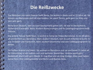 Die Reißzwecke
Das Mädchen mit roten Haaren heißt Berta, Sie wohnt in Alella und ist 22 Jahre alt. Sie
kommt aus Barcelona und hat drei Hobbys. Sie spielt Tennis, geht gern ins Kino und
liest sehr gern.
Berta lernt Deutsch, weil sie nach Deutschland gehen will. Sie war in Deutschland,
Türkei und Frankreich. Berta studiert Biotechnologie und ihr Lieblingsprogramm heißt
Polònia.
Dia andere Person heißt Marc. Er wohnt in Camp de l’Arpa (Barcelona). Er ist 18 Jahre
alt und kommt aus Barcelona. Marc studiert Deutsch, weil es zum Arbeiten braucht. Er
war in Italien und Frankreich. Marc studiert Geschichte und sein Lieblingsprogramm ist
Bones.

Sie heißen Andrea und Martí. Sie wohnen in Barcelona und sie sind beide 15 Jahre alt.
Ihr Geburtstag ist am siebten Juni und sechsten September. Andrea spielt gern
Basketball. Martí hört gern Musik. Er mag Blau und sie mag Orange. Alles zwei haben
keine Tiere. Ihre Lieblingsstädte sind Berlin und Buenos Aires.
 