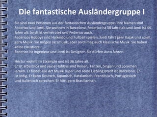 Die fantastische Ausländergruppe I
Sie sind zwei Personen aus der fantastischen Ausländergruppe. Ihre Namen sind
Federico und Jordi. Sie wohnen in Barcelona. Federico ist 38 Jahre alt und Jordi ist 44
Jahre alt. Jordi ist verheiratet und Federico auch.
Federicos Hobbys sind Haikeido und Fußball spielen. Jordi fahrt gern Kajak und spielt
gern Musik. Sie mögen Jazzmusik, aber Jordi mag auch klassische Musik. Sie haben
keine Haustiere.
Federico ist Ingenieur und Jordi ist Designer. Sie dürfen Auto fahren.

Héctor wohnt im Eixample und ist 36 Jahre alt.
Er ist arbeitslos und seine Hobbys sind Reisen, Tanzen, Singen und Sprachen
lernen. Er findet alle Art Musik super und seine Lieblingsstadt ist Barcelona. Er
ist ledig. Er kann Deutsch, Japanisch, Katalanisch, Französisch, Portugiesisch
und Italienisch sprechen. Er hört gern Brasilianisch.
 