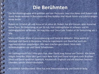 Die Berühmten
Die Berühmtengruppe wird gebildet von vier Personen: zwei von ihnen sind Robert und
Anna. Beide wohnen in Barcelona und ihre Hobbys sind Musik hören und zuletzt mögen
beide Berlin.
Robert ist 19 Jahre alt und Anna ist 14 Jahre alt. Robert hat drei Katzen, aber Anna hat
keine Tiere. Ihr Geburtstag ist am 30 Juli, ihre Lieblingsfarbe ist schwarz und ihr
Lieblingsgetränk ist Nestea. Sie mag blau und Coca-Cola. Zuletzt ist ihr Geburtstag am 2.
Mai.
Silvia und David: Silvia ist einundzwanzig und David ist siebzehn. Silvia wohnt in
Montgat und David in Barcelona. Silvia ist Ingenieurin und David hat auch ein
Ingenieurstudium angefangen. Alle zwei machen gern Sport: Silvia zieht
Volleyballspielen vor und David Schwimmen.

Als Lieblingsmusik hört Silvia gern Pop, aber David mag House und Techno. Alle beide
mögen Amerika: Silvia fährt gern nach New York und David reist gern nach Brasilien.
Silvia und David sprechen Spanisch, Katalanisch, Englisch und ein bisschen Deutsch.
Überdies spricht Silvia Französisch.

Hinsichtlich Familienstand: Silvia hat eine Zweierbeziehung und David ist ledig.
 