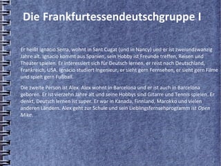 Die Frankfurtessendeutschgruppe I

Er heißt Ignacio Serra, wohnt in Sant Cugat (und in Nancy) und er ist zweiundzwanzig
Jahre alt. Ignacio kommt aus Spanien, sein Hobby ist Freunde treffen, Reisen und
Theater spielen. Er interessiert sich für Deutsch lernen, er reist nach Deutschland,
Frankreich, USA. Ignacio studiert Ingenieur, er sieht gern Fernsehen, er sieht gern Filme
und spielt gern Fußball.
Die zweite Person ist Alex. Alex wohnt in Barcelona und er ist auch in Barcelona
geboren. Er ist vierzehn Jahre alt und seine Hobbys sind Gitarre und Tennis spielen. Er
denkt, Deutsch lernen ist super. Er war in Kanada, Finnland, Marokko und vielen
anderen Ländern. Alex geht zur Schule und sein Lieblingsfernsehprogramm ist Open
Mike.
 