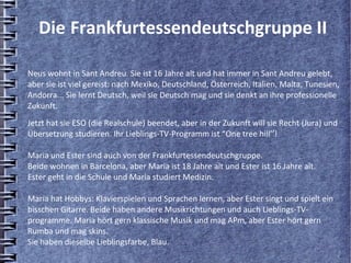 Die Frankfurtessendeutschgruppe II

Neus wohnt in Sant Andreu. Sie ist 16 Jahre alt und hat immer in Sant Andreu gelebt,
aber sie ist viel gereist: nach Mexiko, Deutschland, Österreich, Italien, Malta, Tunesien,
Andorra... Sie lernt Deutsch, weil sie Deutsch mag und sie denkt an ihre professionelle
Zukunft.
Jetzt hat sie ESO (die Realschule) beendet, aber in der Zukunft will sie Recht (Jura) und
Übersetzung studieren. Ihr Lieblings-TV-Programm ist “One tree hill’’!

Maria und Ester sind auch von der Frankfurtessendeutschgruppe.
Beide wohnen in Barcelona, aber Maria ist 18 Jahre alt und Ester ist 16 Jahre alt.
Ester geht in die Schule und Maria studiert Medizin.

Maria hat Hobbys: Klavierspielen und Sprachen lernen, aber Ester singt und spielt ein
bisschen Gitarre. Beide haben andere Musikrichtungen und auch Lieblings-TV-
programme. Maria hört gern klassische Musik und mag APm, aber Ester hört gern
Rumba und mag skins.
Sie haben dieselbe Lieblingsfarbe, Blau.
 