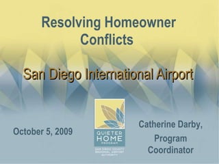 Resolving Homeowner Conflicts  San Diego International Airport  October 5, 2009 Catherine Darby, Program Coordinator 