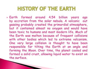  Earth formed around 4.54 billion years ago
by accretion from the solar nebula. A volcanic out
gassing probably created the primordial atmosphere,
but it contained almost no oxygen and would have
been toxic to humans and most modern life. Much of
the Earth was molten because of frequent collisions
with other bodies which led to extreme volcanism.
One very large collision is thought to have been
responsible for tilting the Earth at an angle and
forming the Moon. Over time, the planet cooled and
formed a solid crust, allowing liquid water to exist on
the surface.
 