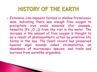  Extensive iron deposits formed in shallow Proterozoic
seas, indicating there was enough free oxygen to
precipitate iron oxide minerals (for example,
hematite [Fe 2O 3]) from the iron in the water. The
increase in the amount of free oxygen is thought to
be a result of photosynthetic action by primitive life
forms in the sea. The fossil record has preserved
layered algal mounds called stromatolites, an
abundance of microscopic species, and trails and
burrows from wormlike organisms.
 