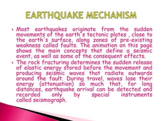  Most earthquakes originate from the sudden
movements of the earth's tectonic plates , close to
the earth's surface, along zones of pre-existing
weakness called faults. The animation on this page
shows the main concepts that define a seismic
event, as well as some of the consequent effects.
 The rock fracturing determines the sudden release
of elastic energy stored before the movement and
producing seismic waves that radiate outwards
around the fault. During travel, waves lose their
energy (attenuation) so much that, for long
distances, earthquake arrival can be detected and
recorded only by special instruments
called seismograph.
 