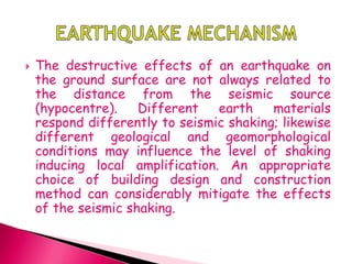  The destructive effects of an earthquake on
the ground surface are not always related to
the distance from the seismic source
(hypocentre). Different earth materials
respond differently to seismic shaking; likewise
different geological and geomorphological
conditions may influence the level of shaking
inducing local amplification. An appropriate
choice of building design and construction
method can considerably mitigate the effects
of the seismic shaking.
 