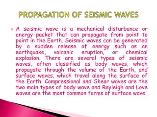  A seismic wave is a mechanical disturbance or
energy packet that can propagate from point to
point in the Earth. Seismic waves can be generated
by a sudden release of energy such as an
earthquake, volcanic eruption, or chemical
explosion. There are several types of seismic
waves, often classified as body waves, which
propagate through the volume of the Earth, and
surface waves, which travel along the surface of
the Earth. Compressional and Shear waves are the
two main types of body wave and Rayleigh and Love
waves are the most common forms of surface wave.
 