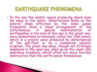  In the sea the elastic waves producing shock soon
die away in the water. Observations made on the
several ships affected by the same quake
frequently show a lineal arrangement of the
disturbances. A special manifestation of
earthquakes in the bed of the sea is the great sea-
wave (sometimes erroneously called the tidal wave),
which is a gravity wave produced by disturbances
of the sea-floor or by a submarine volcanic
eruption. The great sea-wave, though not strikingly
displayed in the open sea, piles up on the coast into
enormous breakers, which often are more terribly
destructive than the earth-waves themselves.
 