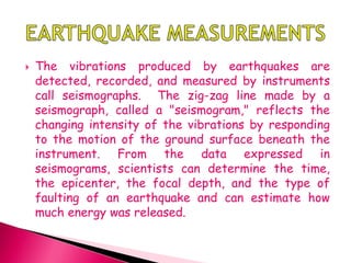  The vibrations produced by earthquakes are
detected, recorded, and measured by instruments
call seismographs. The zig-zag line made by a
seismograph, called a "seismogram," reflects the
changing intensity of the vibrations by responding
to the motion of the ground surface beneath the
instrument. From the data expressed in
seismograms, scientists can determine the time,
the epicenter, the focal depth, and the type of
faulting of an earthquake and can estimate how
much energy was released.
 