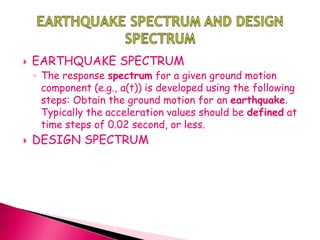  EARTHQUAKE SPECTRUM
◦ The response spectrum for a given ground motion
component (e.g., a(t)) is developed using the following
steps: Obtain the ground motion for an earthquake.
Typically the acceleration values should be defined at
time steps of 0.02 second, or less.
 DESIGN SPECTRUM
 