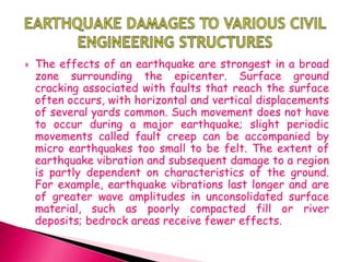  The effects of an earthquake are strongest in a broad
zone surrounding the epicenter. Surface ground
cracking associated with faults that reach the surface
often occurs, with horizontal and vertical displacements
of several yards common. Such movement does not have
to occur during a major earthquake; slight periodic
movements called fault creep can be accompanied by
micro earthquakes too small to be felt. The extent of
earthquake vibration and subsequent damage to a region
is partly dependent on characteristics of the ground.
For example, earthquake vibrations last longer and are
of greater wave amplitudes in unconsolidated surface
material, such as poorly compacted fill or river
deposits; bedrock areas receive fewer effects.
 