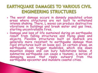  The worst damage occurs in densely populated urban
areas where structures are not built to withstand
intense shaking. There, L waves can produce destructive
vibrations in buildings and break water and gas lines,
starting uncontrollable fires.
 Damage and loss of life sustained during an earthquake
result from falling structures and flying glass and
objects. Flexible structures built on bedrock are
generally more resistant to earthquake damage than
rigid structures built on loose soil. In certain areas, an
earthquake can trigger mudslides, which slip down
mountain slopes and can bury habitations below. A
submarine earthquake can cause a tsunami, a series of
damaging waves that ripple outward from the
earthquake epicenter and inundate coastal cities.
 