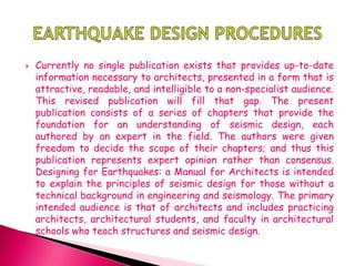  Currently no single publication exists that provides up-to-date
information necessary to architects, presented in a form that is
attractive, readable, and intelligible to a non-specialist audience.
This revised publication will fill that gap. The present
publication consists of a series of chapters that provide the
foundation for an understanding of seismic design, each
authored by an expert in the field. The authors were given
freedom to decide the scope of their chapters; and thus this
publication represents expert opinion rather than consensus.
Designing for Earthquakes: a Manual for Architects is intended
to explain the principles of seismic design for those without a
technical background in engineering and seismology. The primary
intended audience is that of architects and includes practicing
architects, architectural students, and faculty in architectural
schools who teach structures and seismic design.
 