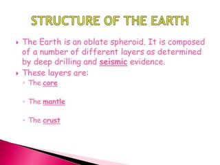  The Earth is an oblate spheroid. It is composed
of a number of different layers as determined
by deep drilling and seismic evidence.
 These layers are:
◦ The core
◦ The mantle
◦ The crust
 