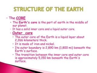 ◦ The CORE
 The Earth's core is the part of earth in the middle of
our planet.
◦ It has a solid inner core and a liquid outer core.
◦ Outer core
 The outer core of the Earth is a liquid layer about
2,266 kilometers thick.
 It is made of iron and nickel.
 Its outer boundary is 2,890 km (1,800 mi) beneath the
Earth's surface.
 The transition between the inner core and outer core
is approximately 5,150 km beneath the Earth's
surface.
 