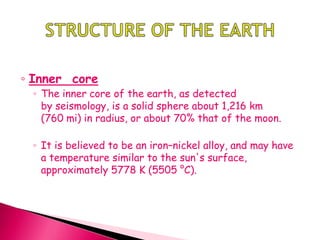 ◦ Inner core
◦ The inner core of the earth, as detected
by seismology, is a solid sphere about 1,216 km
(760 mi) in radius, or about 70% that of the moon.
◦ It is believed to be an iron–nickel alloy, and may have
a temperature similar to the sun's surface,
approximately 5778 K (5505 °C).
 
